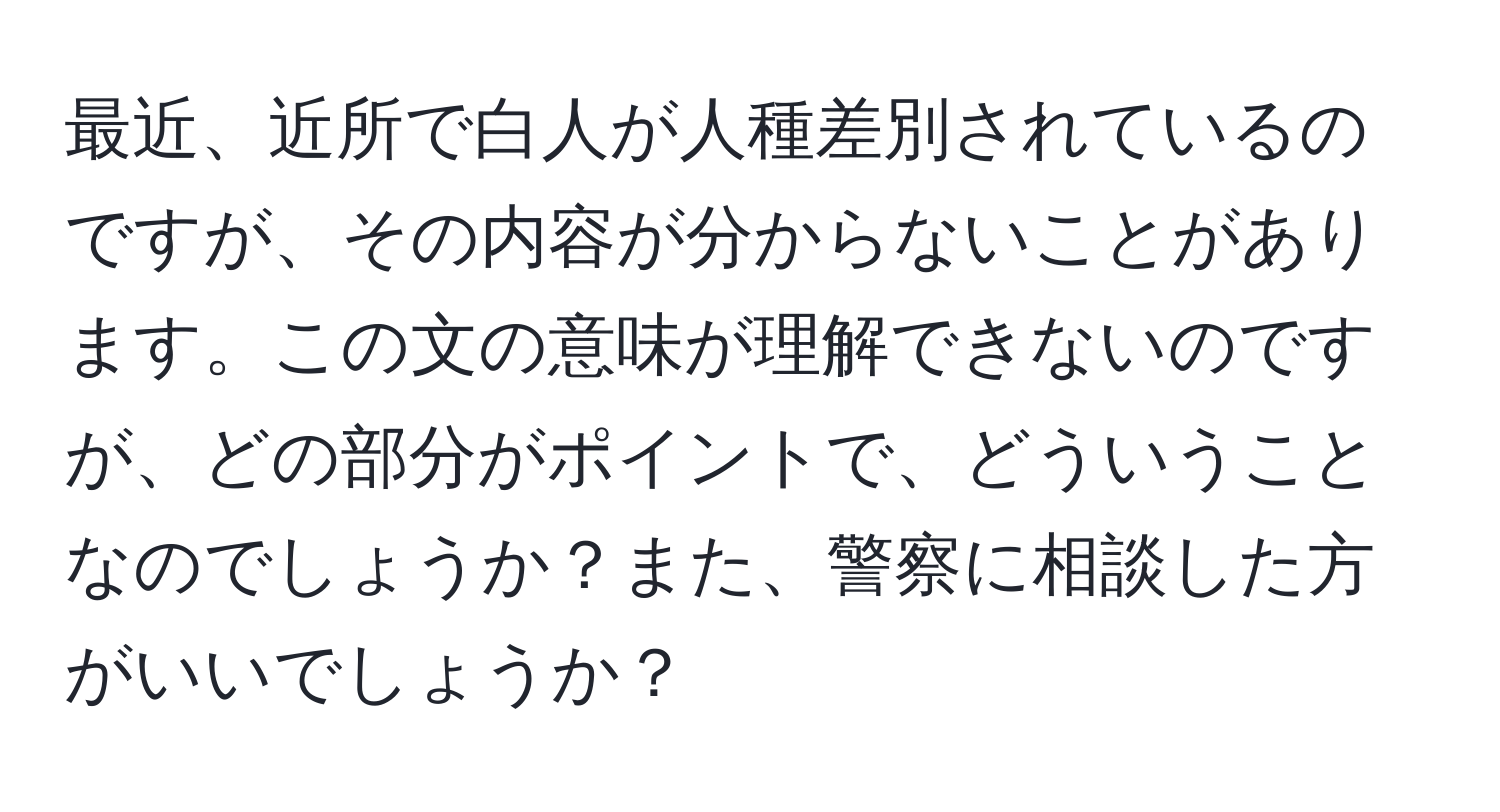 最近、近所で白人が人種差別されているのですが、その内容が分からないことがあります。この文の意味が理解できないのですが、どの部分がポイントで、どういうことなのでしょうか？また、警察に相談した方がいいでしょうか？