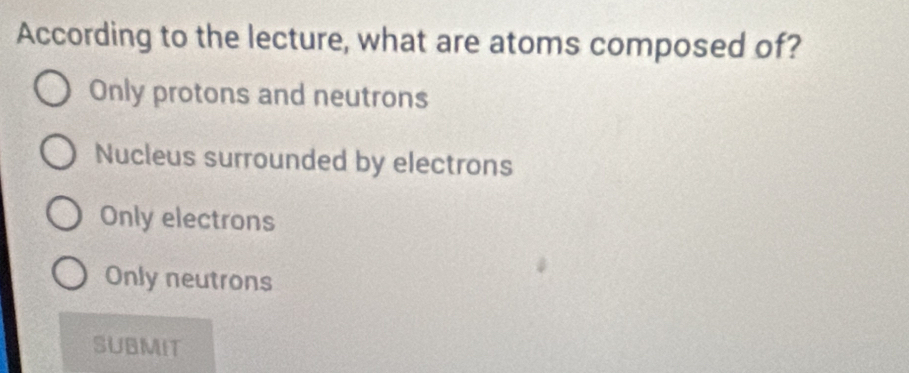 According to the lecture, what are atoms composed of?
Only protons and neutrons
Nucleus surrounded by electrons
Only electrons
Only neutrons
SUBMIT