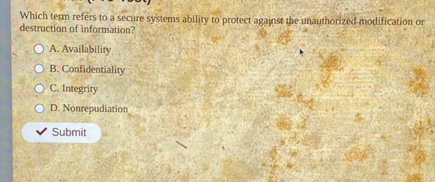 Which term refers to a secure systems ability to protect against the unauthorized modification or
destruction of information?
A. Availability
B. Confidentiality
C. Integrity
D. Nonrepudiation
Submit