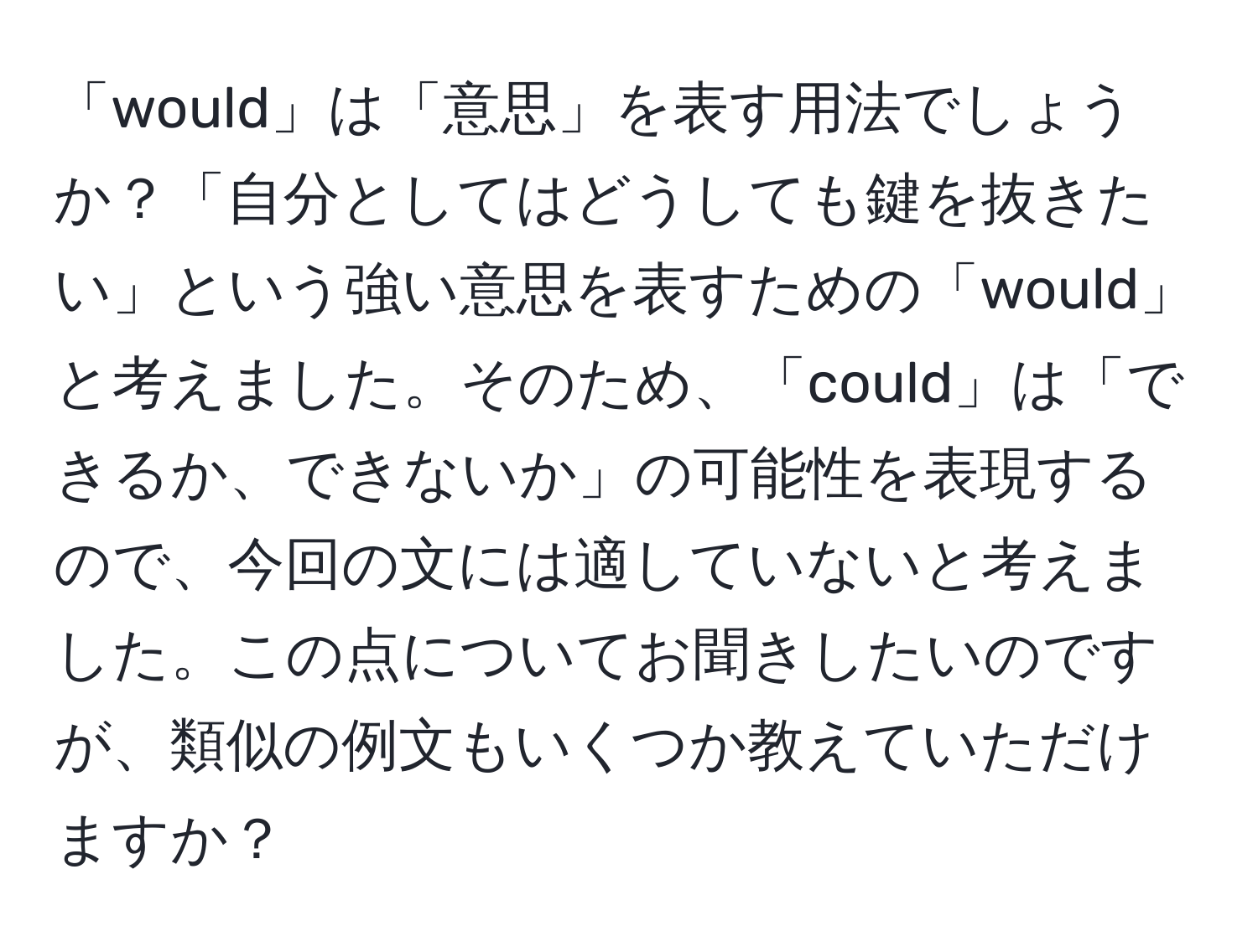 「would」は「意思」を表す用法でしょうか？「自分としてはどうしても鍵を抜きたい」という強い意思を表すための「would」と考えました。そのため、「could」は「できるか、できないか」の可能性を表現するので、今回の文には適していないと考えました。この点についてお聞きしたいのですが、類似の例文もいくつか教えていただけますか？