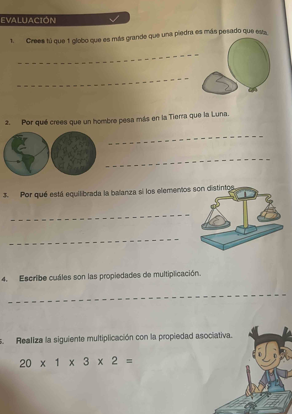 EVALUACIÓN 
1. Crees tú que 1 globo que es más grande que una piedra es más pesado que esta. 
2. Por qué crees que un hombre pesa más en la Tierra que la Luna. 
3. Por qué está equilibrada la balanza si los elementos 
4. Escribe cuáles son las propiedades de multiplicación. 
s. Realiza la siguiente multiplicación con la propiedad asociativa.
20* 1* 3* 2=