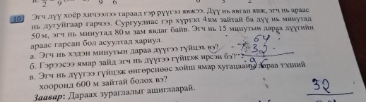 2 9 9 6 , Z 
01 Огч дγγ хοῦр хичэ3.πээ τараад гэр руγгээ явжээ. Дγγ иь явган явκ, эгч иь арааς 
нь лугуйгаар гарчээ, Сургуулнас гэр хγртэл 4км зайтай ба луу нь минуτад
50м, эгч нь минутад 8Ом зам явдаг байв. Эгч иь 15 минутвн дараа дуутийн 
араас гарсан бол асуултал хариул. 
а. Эгч нь хэдэн минутын лараа дγугээ гγйцэх в? 
б. Γэрээсээ ямар зайл эгч нь дуугэ гуйиэж ирсэн бэ? 
в. Эгч нь дуугээ гуйцэж θнгθрснеθс хойиι ямар хугаиаань дараа тэдний 
хооронд 600 м зайтай болох вэ?
3ααвαр : Дараах зураглалыг аиыглаарай.