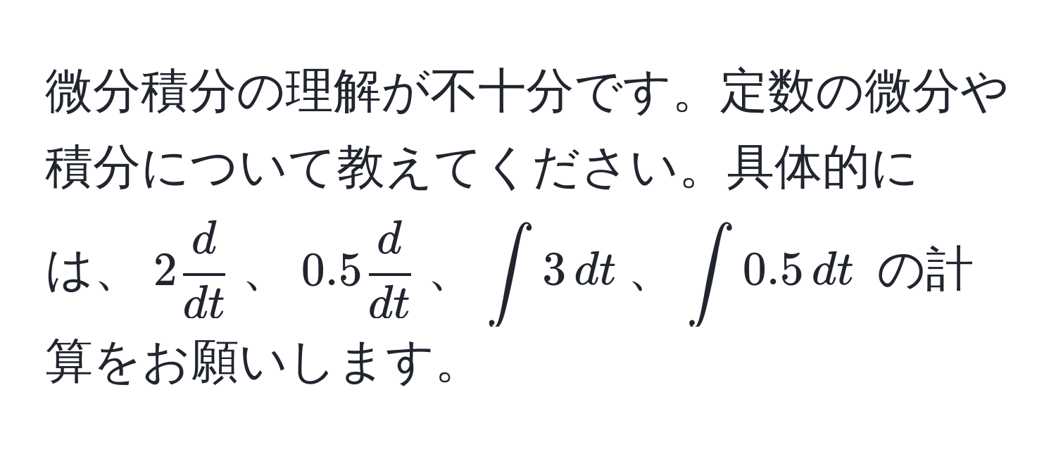 微分積分の理解が不十分です。定数の微分や積分について教えてください。具体的には、$2  d/dt $、$0.5  d/dt $、$∈t 3 , dt$、$∈t 0.5 , dt$ の計算をお願いします。