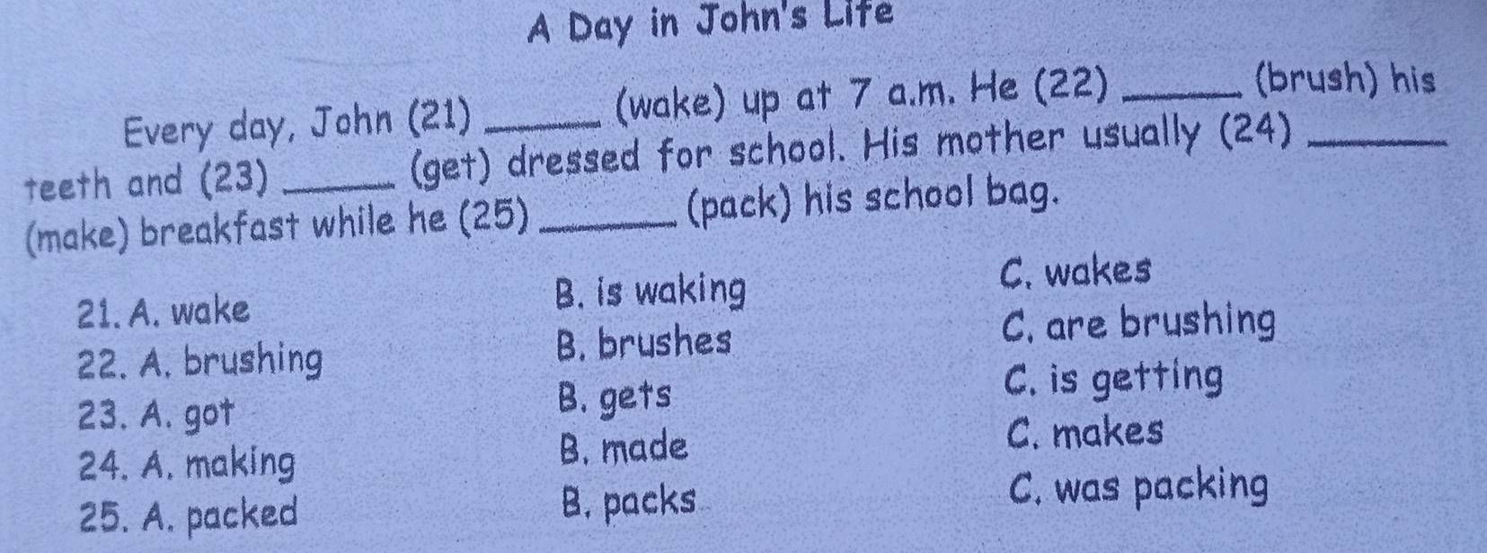 A Day in John's Life
Every day, John (21) (wake) up at 7 a.m. He (22)_
(brush) his
teeth and (23) _(get) dressed for school. His mother usually (24)_
(make) breakfast while he (25) _(pack) his school bag.
21. A. wake
B. is waking
C. wakes
22. A. brushing
B. brushes C. are brushing
23. A. got B. gets
C. is getting
C. makes
24. A. making
B. made
25. A. packed B. packs
C. was packing