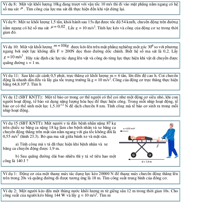 Ví dụ 8: Một vật khồi lượng 10kg đang trượt với vận tốc 10 m/s thì đi vào mặt phăng năm ngang có hệ
số ma sát ' . Tìm công của lực ma sát đã thực hiện đến khi vật dừng lại.
Ví dụ 9: Một xe khối lượng 1,5 tần, khỏi hành sau 15s đạt được tốc độ 54 km/h, chuyên động trên đường
nằm ngang có hệ số ma sát mu =0,02. Lấy g=10m/s^2. Tính lực kéo và công của động cơ xe trong thời
gian đó.
Ví dụ 10: Một vật khổi lượng m=10kg được kéo lên trên mặt phẳng nghiêng một góc 30° so với phương
ngang bởi một lực không đồi F=200N dọc theo đường dốc chính. Biết hệ số ma sát là 0,2. Lấy
g=10m/s^2. Hãy xác định các lực tác dụng lên vật và công do từng lực thực hiện khi vật di chuyển được
quãng đường s=1m.
Ví dụ 11: Sau khi cật cánh 0,5 phút, trực thăng có khôi lượng m=6that an , lên đền đô cao h. Coi chuyên
động là nhanh dẫn đều và lấy gia tốc trọng trường là g=10m/s^2. Công của động cơ trực thăng thực hiện
bǎng 64,8.10^6J. Tìm h
Ví dụ 12 (SBT KNTT): Một tế bảo cơ trong cơ thể người có thể coi như một động cơ siêu nhỏ, khi con
người hoạt động, tế bào sử dụng năng lượng hóa học để thực hiện công. Trong mỗi nhịp hoạt động, tế
bảo cơ có thể sinh một lực 1,5.10^(-12)N để dịch chuyển 8 nm. Tính công mà tế bảo cơ sinh ra trong mỗi
nhịp hoạt động.
Ví dụ 15 (SBT KNTT): Một người y tá đây bệnh nhân nặng 87 kg
trên chiếc xe băng ca nặng 18 kg làm cho bệnh nhân và xe băng ca
chuyển động thắng trên mặt sàn nằm ngang với gia tốc không đồi là
0,55m/s^2 (hình 23.3). Bỏ qua ma sát giữa bánh xe và mặt sàn.
a) Tính công mà y tá đã thực hiện khi bệnh nhân và xe
băng ca chuyển động được 1,9 m.
b) Sau quãng đường dài bao nhiêu thì y tá sẽ tiêu hao mộ
công là 140 J ?
Ví dụ 1: Động cơ của một thang máy tác dụng lực kéo 20000 N đê thang máy chuyên động thăng lên
trên trong 20s và quãng đường đi được tương ứng là 18 m. Tìm công suất trung bình của đông cơ.
Ví dụ 2: Một người kéo đều một thùng nước khồi lượng m từ giềng sâu 12 m trong thời gian 10s. Cho
công suất của người kéo bằng 144 W và lấy g=10m/s^2. Tìm m