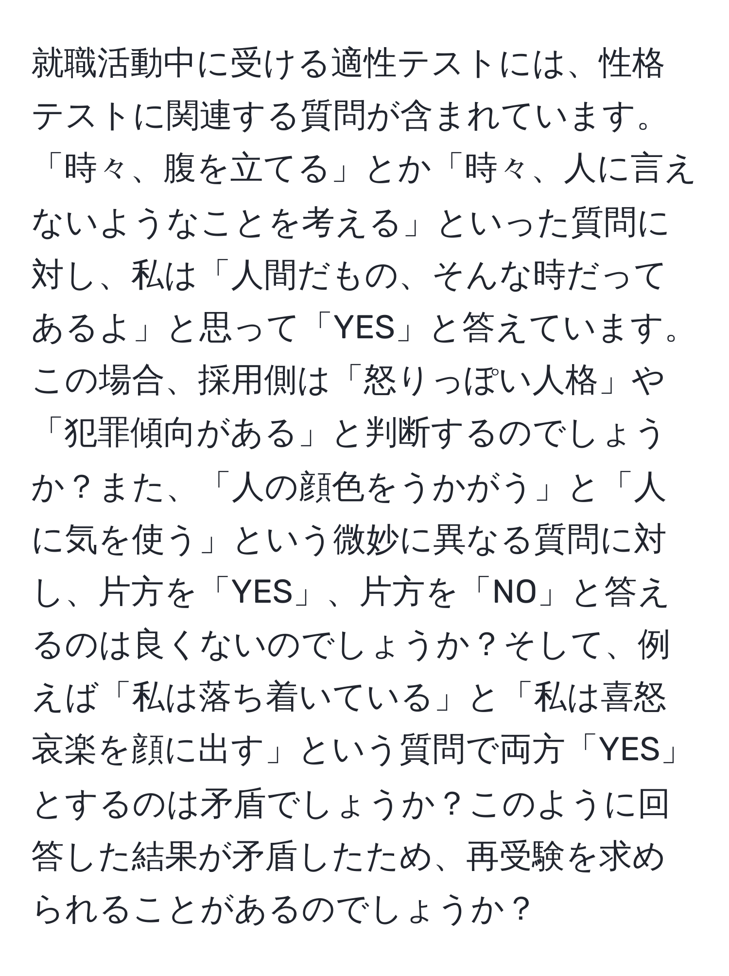 就職活動中に受ける適性テストには、性格テストに関連する質問が含まれています。「時々、腹を立てる」とか「時々、人に言えないようなことを考える」といった質問に対し、私は「人間だもの、そんな時だってあるよ」と思って「YES」と答えています。この場合、採用側は「怒りっぽい人格」や「犯罪傾向がある」と判断するのでしょうか？また、「人の顔色をうかがう」と「人に気を使う」という微妙に異なる質問に対し、片方を「YES」、片方を「NO」と答えるのは良くないのでしょうか？そして、例えば「私は落ち着いている」と「私は喜怒哀楽を顔に出す」という質問で両方「YES」とするのは矛盾でしょうか？このように回答した結果が矛盾したため、再受験を求められることがあるのでしょうか？