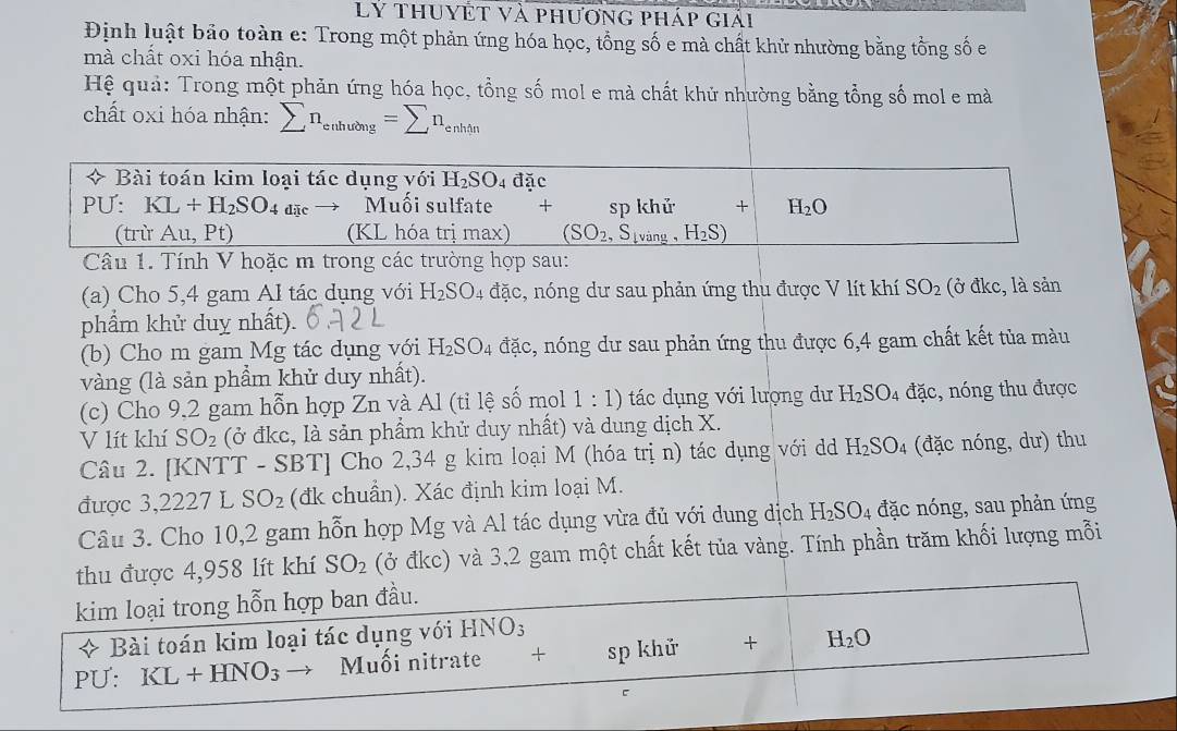 Lý thuyệt và phương pháp giải
Định luật bảo toàn e: Trong một phản ứng hóa học, tổng số e mà chất khử nhường bằng tổng số e
mà chất oxi hóa nhận.
Hệ quả: Trong một phản ứng hóa học, tổng số mol e mà chất khử nhường bằng tổng số mol e mà
chất oxi hóa nhận: sumlimits n_enhubng=sumlimits n_enhin
* Bài toán kim loại tác dụng với H_2SO_4da c
PU: KL+H_2SO_4 dặc Muối sulfate + sp khử + H_2O
(trừ Au, Pt) (KL hóa trị max) (SO_2,S_lving, H_2S)
Câu 1. Tính V hoặc m trong các trường hợp sau:
(a) Cho 5,4 gam Al tác dụng với H_2SO_4 đặc, nóng dư sau phản ứng thu được V lít khí SO_2 (ở đkc, là sản
phẩm khử duy nhất).
(b) Cho m gam Mg tác dụng với H_2SO_4 đặc, nóng dư sau phản ứng thu được 6,4 gam chất kết tủa màu
vàng (là sản phẩm khử duy nhất).
(c) Cho 9,2 gam hỗn hợp Zn và Al (tỉ lệ số mol 1:1) tác dụng với lượng dư H_2SO_4 đặc, nóng thu được
V lít khí SO_2 (ở đkc, là sản phẩm khử duy nhất) và dung dịch X.
Câu 2. [KNTT - SBT] Cho 2,34 g kim loại M (hóa trị n) tác dụng với d H_2SO_4 (đặc nóng, dư) thu
được 3,2227 L SO_2 (đk chuẩn). Xác định kim loại M.
Câu 3. Cho 10,2 gam hỗn hợp Mg và Al tác dụng vừa đủ với dung dịch H_2SO_4 đặc nóng, sau phản ứng
thu được 4,958 lít khí SO_2 (ở đkc) và 3,2 gam một chất kết tủa vàng. Tính phần trăm khối lượng mỗi
kim loại trong hỗn hợp ban đầu.
+ Bài toán kim loại tác dụng với HNO_3
PU: KL+HNO_3 → Muối nitrate + sp khử + H_2O