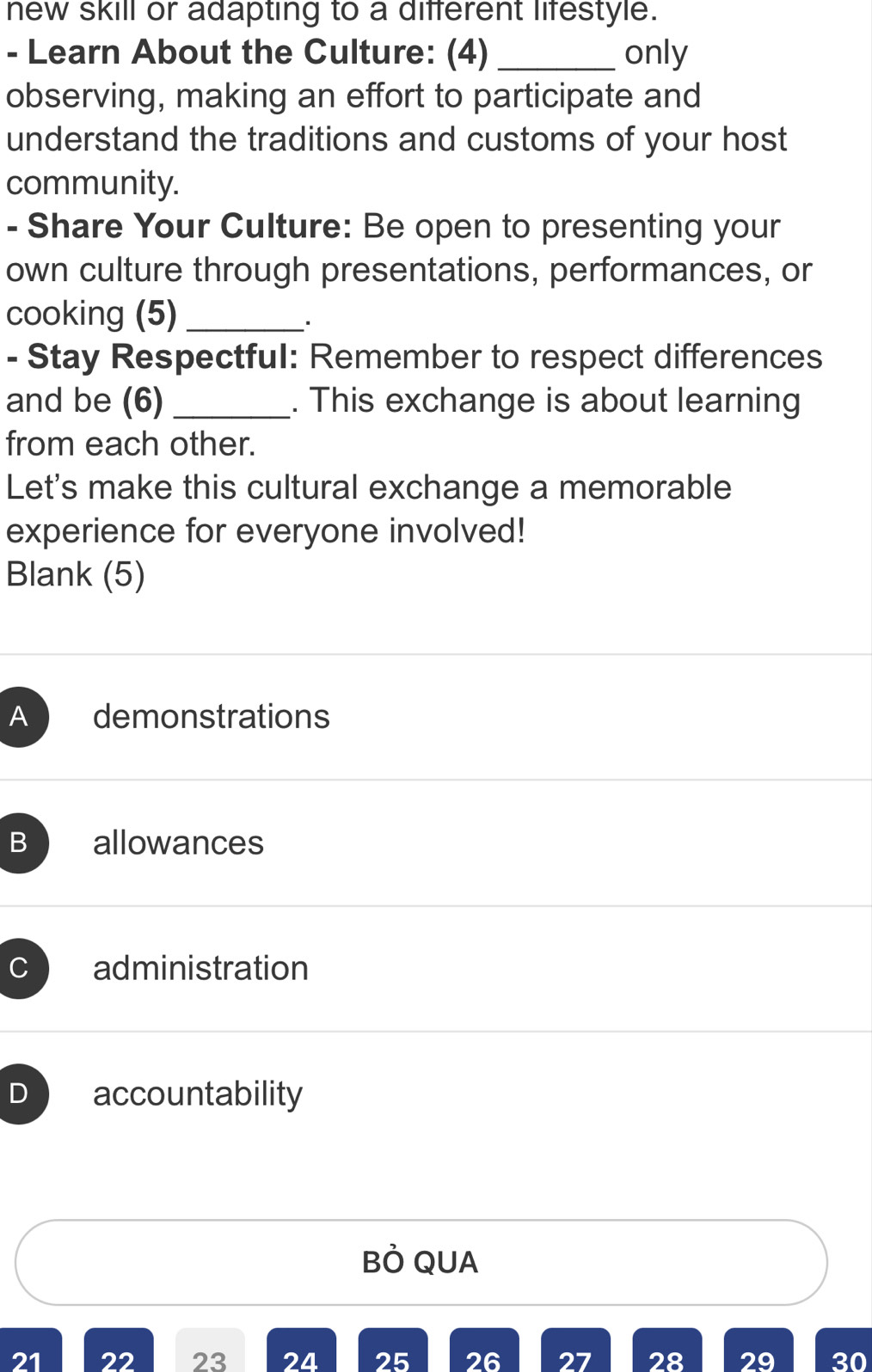 new skill or adapting to a different lifestyle.
- Learn About the Culture: (4) _only
observing, making an effort to participate and
understand the traditions and customs of your host
community.
- Share Your Culture: Be open to presenting your
own culture through presentations, performances, or
cooking (5)_
、.
- Stay Respectful: Remember to respect differences
and be (6) _. This exchange is about learning
from each other.
Let's make this cultural exchange a memorable
experience for everyone involved!
Blank (5)
A demonstrations
B allowances
C administration
D accountability
Bỏ QUA
21 22 23 24 25 26 27 28 29 30