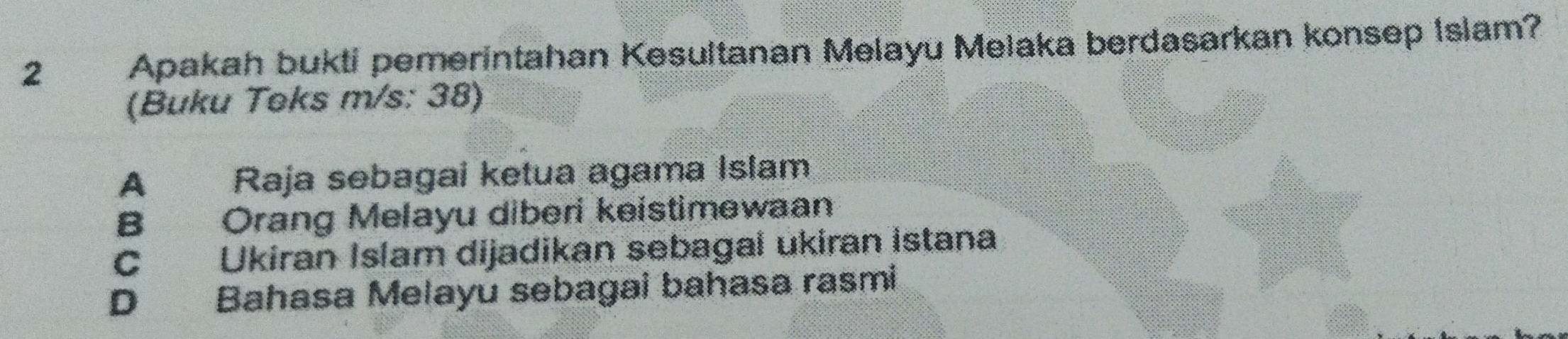 Apakah bukti pemerintahan Kesultanan Melayu Melaka berdasarkan konsep Islam?
(Buku Teks m/s: 38)
A Raja sebagai ketua agama Islam
B Orang Melayu diberi keistimewaan
C Ukiran Islam dijadikan sebagai ukiran istana
D Bahasa Melayu sebagai bahasa rasmi