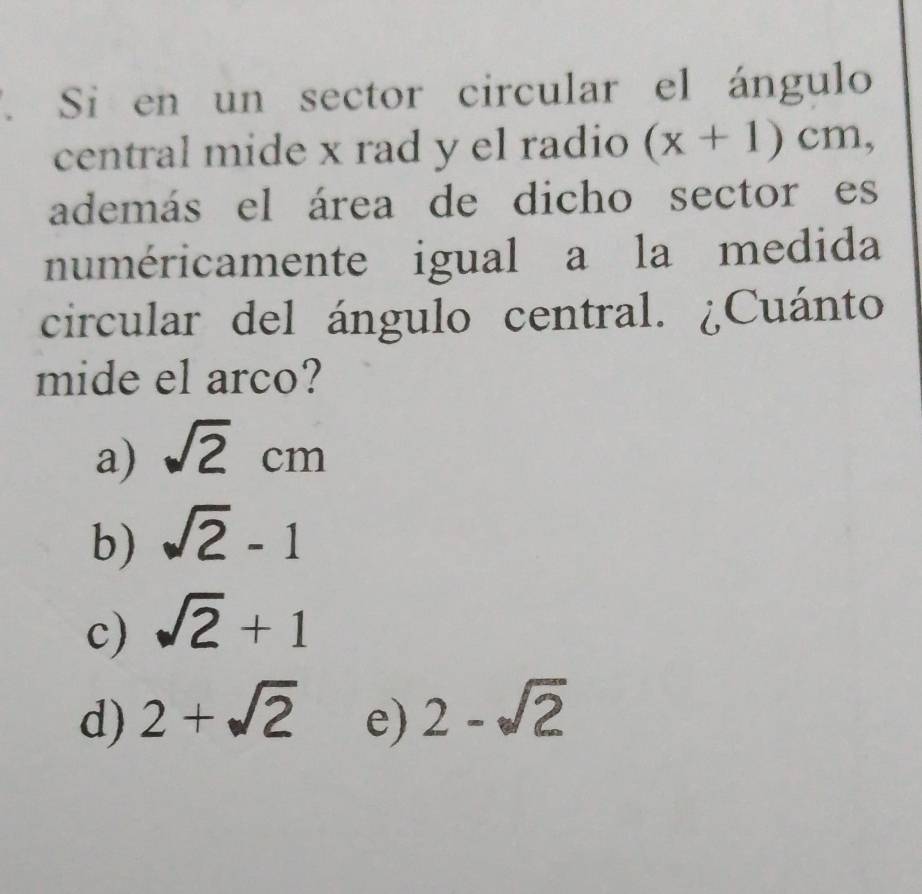 Si en un sector circular el ángulo
central mide x rad y el radio (x+1)cm, 
además el área de dicho sector es
numéricamente igual a la medida
circular del ángulo central. ¿Cuánto
mide el arco?
a) sqrt(2)cm
b) sqrt(2)-1
c) sqrt(2)+1
d) 2+sqrt(2) e) 2-sqrt(2)