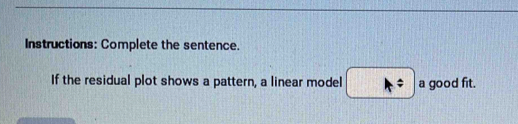 Instructions: Complete the sentence. 
If the residual plot shows a pattern, a linear model A= a good fit.