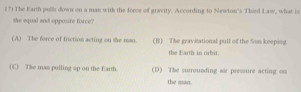 The Earth pulls down on a man with the force of gravity. According to Newton’s Third Law, what is
the equal and opposite force?
(A) The force of friction acting on the man. (B) The gravitational pull of the Sun keeping
the Earth in orbit.
(C) The man pulling up on the Earth. (D) The surrounding air pressure acting on
the man.