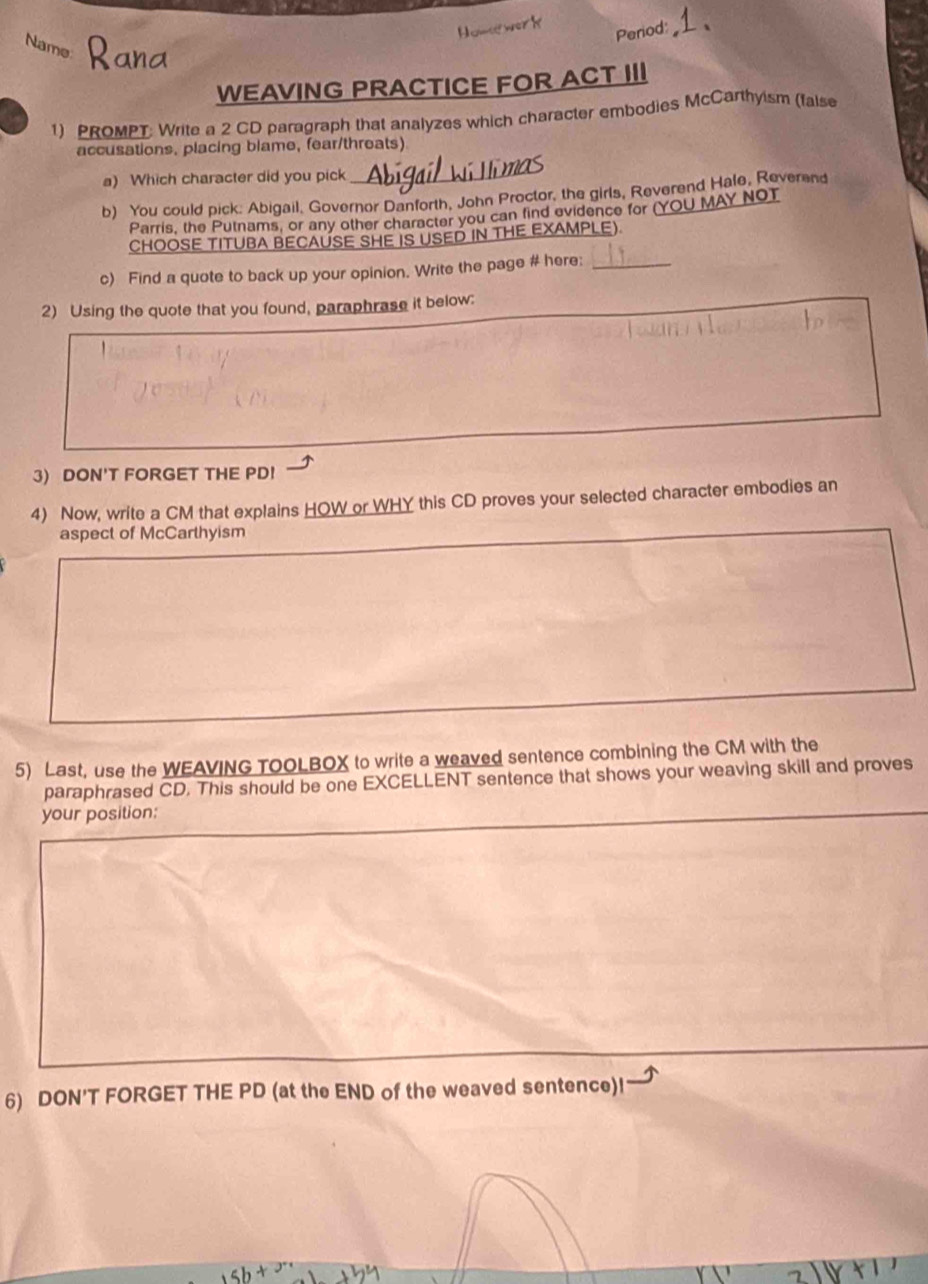 Period: 
Name 
WEAVING PRACTICE FOR ACT III 
1) PROMPT: Write a 2 CD paragraph that analyzes which character embodies McCarthyism (faise 
accusations. placing blame, fear/threats) 
a) Which character did you pick 
_ 
b) You could pick: Abigail, Governor Danforth, John Proctor, the girls, Reverend Hale, Reverend 
Parris, the Putnams, or any other character you can find evidence for (YOU MAY NOT 
CHOOSE TITUBA BECAUSE SHE IS USED IN THE EXAMPLE). 
c) Find a quote to back up your opinion. Write the page # here:_ 
2) Using the quote that you found, paraphrase it below: 
3) DON'T FORGET THE PD! 
4) Now, write a CM that explains HOW or WHY this CD proves your selected character embodies an 
aspect of McCarthyism 
5) Last, use the WEAVING TOOLBOX to write a weaved sentence combining the CM with the 
paraphrased CD. This should be one EXCELLENT sentence that shows your weaving skill and proves 
your position: 
6) DON'T FORGET THE PD (at the END of the weaved sentence)!