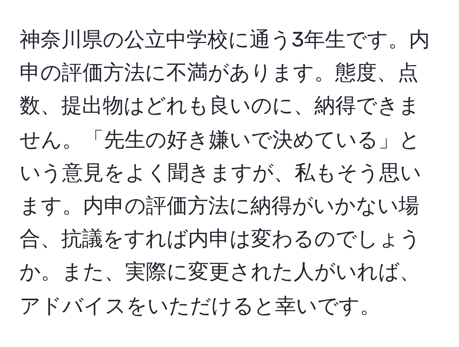 神奈川県の公立中学校に通う3年生です。内申の評価方法に不満があります。態度、点数、提出物はどれも良いのに、納得できません。「先生の好き嫌いで決めている」という意見をよく聞きますが、私もそう思います。内申の評価方法に納得がいかない場合、抗議をすれば内申は変わるのでしょうか。また、実際に変更された人がいれば、アドバイスをいただけると幸いです。