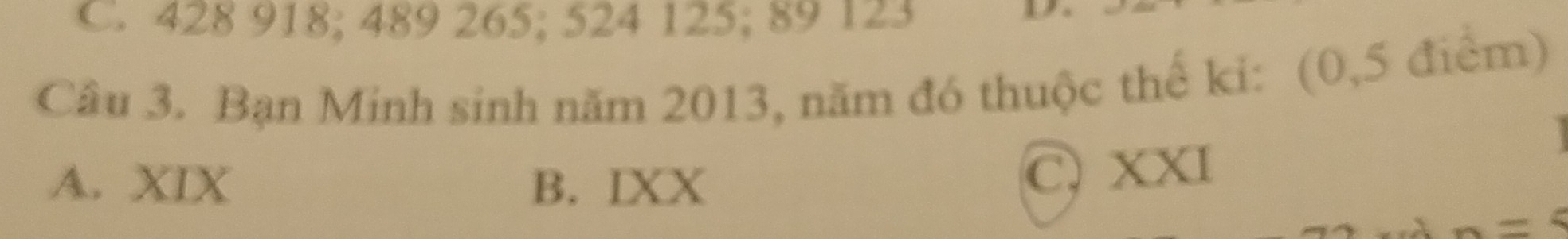 C. 428 918; 489 265; 524 125; 89 123

Câu 3. Bạn Minh sinh năm 2013, năm đó thuộc thế ki: (0, 5 điểm)
A. XIX B. IXX
C, XXI
=