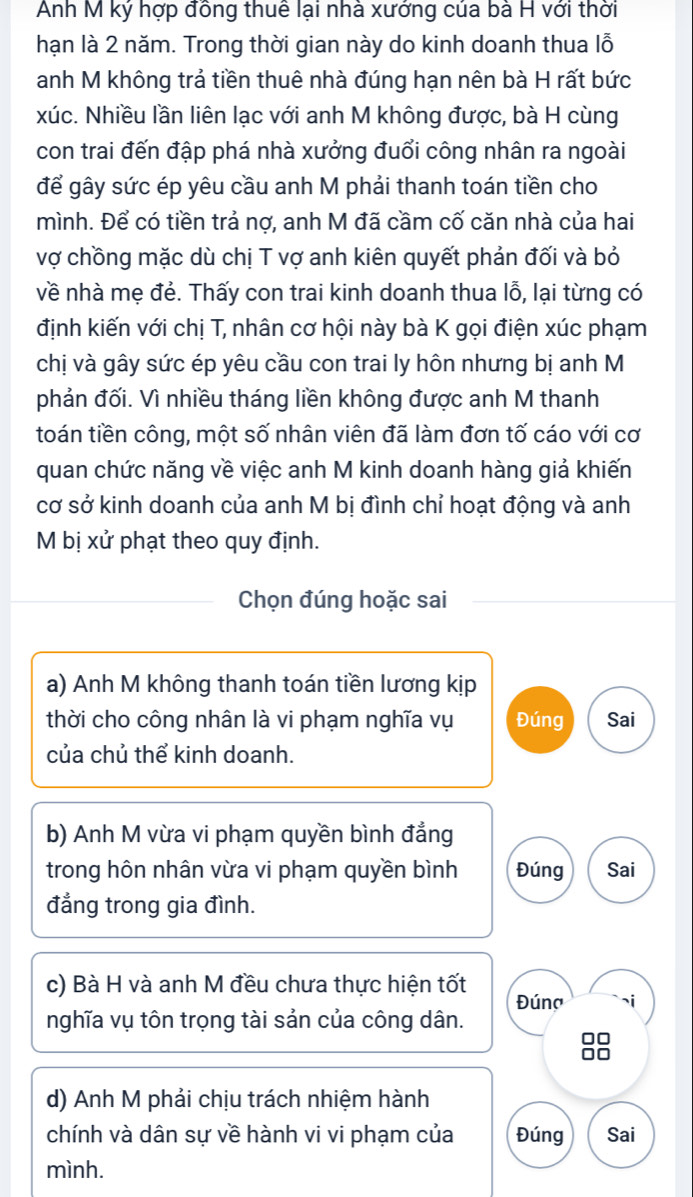 Anh M ký hợp đồng thuể lại nhà xưởng của bà H với thời
hạn là 2 năm. Trong thời gian này do kinh doanh thua lỗ
anh M không trả tiền thuê nhà đúng hạn nên bà H rất bức
xúc. Nhiều lần liên lạc với anh M không được, bà H cùng
con trai đến đập phá nhà xưởng đuổi công nhân ra ngoài
để gây sức ép yêu cầu anh M phải thanh toán tiền cho
mình. Để có tiền trả nợ, anh M đã cầm cố căn nhà của hai
vợ chồng mặc dù chị T vợ anh kiên quyết phản đối và bỏ
về nhà mẹ đẻ. Thấy con trai kinh doanh thua lỗ, lại từng có
định kiến với chị T, nhân cơ hội này bà K gọi điện xúc phạm
chị và gây sức ép yêu cầu con trai ly hôn nhưng bị anh M
phản đối. Vì nhiều tháng liền không được anh M thanh
toán tiền công, một số nhân viên đã làm đơn tố cáo với cơ
quan chức năng về việc anh M kinh doanh hàng giả khiến
cơ sở kinh doanh của anh M bị đình chỉ hoạt động và anh
M bị xử phạt theo quy định.
Chọn đúng hoặc sai
a) Anh M không thanh toán tiền lương kịp
thời cho công nhân là vi phạm nghĩa vụ Đúng Sai
của chủ thể kinh doanh.
b) Anh M vừa vi phạm quyền bình đẳng
trong hôn nhân vừa vi phạm quyền bình Đúng Sai
đẳng trong gia đình.
c) Bà H và anh M đều chưa thực hiện tốt Đúng
nghĩa vụ tôn trọng tài sản của công dân.
88
d) Anh M phải chịu trách nhiệm hành
chính và dân sự về hành vi vi phạm của Đúng Sai
mình.