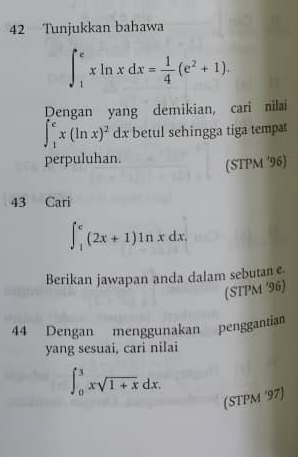 Tunjukkan bahawa
∈t _1^(exln xdx=frac 1)4(e^2+1). 
Dengan yang demikian, cari nilai
∈t _1^(ex(ln x)^2)dx betul sehingga tiga tempat 
perpuluhan. 
(STPM ′96) 
43 Cari
∈t _1^(e(2x+1)ln xdx. 
Berikan jawapan anda dalam sebutan e. 
(STPM '96) 
44 Dengan menggunakan penggantian 
yang sesuai, cari nilai
∈t _0^3xsqrt 1+x)dx. 
(STPM '97)