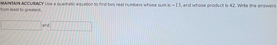 MAINTAIN ACCURACY Use a quadratic equation to find two real numbers whose sum is —13, and whose product is 42. Write the answers 
from least to greatest.
□ and □