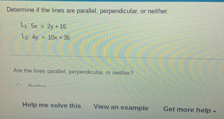 Determine if the lines are parallel, perpendicular, or neither.
L_1:5x=2y+16
L_2:4y=10x+36
Are the lines parallel, perpendicular, or neither?
Maithar
Help me solve this View an example Get more help ⊥