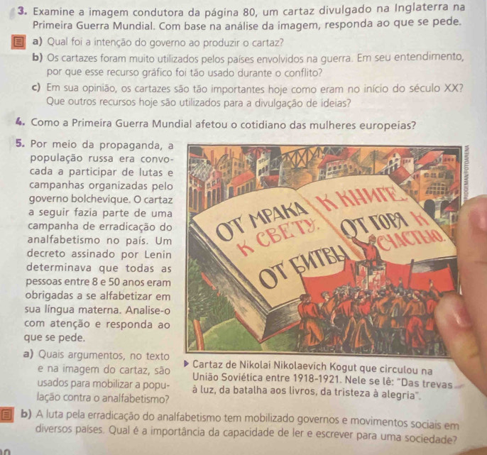 Examine a imagem condutora da página 80, um cartaz divulgado na Inglaterra na
Primeira Guerra Mundial. Com base na análise da imagem, responda ao que se pede.
 a) Qual foi a intenção do governo ao produzir o cartaz?
b) Os cartazes foram muito utilizados pelos países envolvidos na guerra. Em seu entendimento,
por que esse recurso gráfico foi tão usado durante o conflito?
c) Em sua opinião, os cartazes são tão importantes hoje como eram no início do século XX?
Que outros recursos hoje são utilizados para a divulgação de ídeias?
4 Como a Primeíra Guerra Mundial afetou o cotidiano das mulheres europeias?
5. Por meio da propaganda, 
população russa era convo
cada a participar de lutas 
campanhas organizadas pel
governo bolchevique. O carta
campanha de erradicação do
a seguir fazia parte de uma
analfabetismo no país. Um
decreto assinado por Lenin
determinava que todas as
pessoas entre 8 e 50 anos eram
obrigadas a se alfabetizar em
sua língua materna. Analise-o
com atenção e responda ao
que se pede.
a) Quais argumentos, no textoCartaz de Nikolai Nikolaevich Kogut que circulou na
e na imagem do cartaz, são  União Soviética entre 1918-1921. Nele se lê: "Das trevas
usados para mobilizar a popu- à luz, da batalha aos livros, da tristeza à alegria".
lação contra o analfabetismo?
b) A luta pela erradicação do analfabetismo tem mobilizado governos e movimentos sociais em
diversos países. Qual é a importância da capacidade de ler e escrever para uma sociedade?