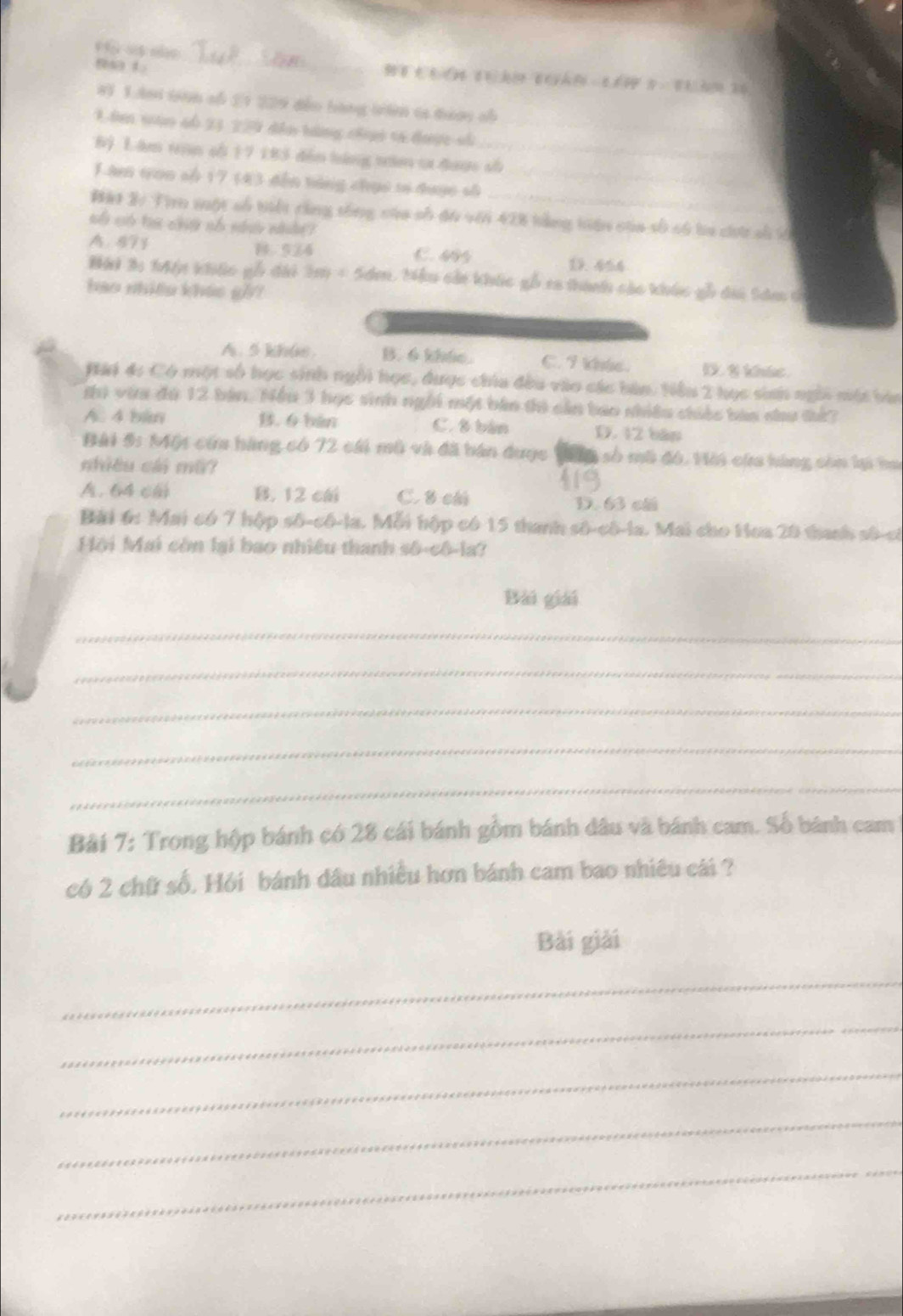 8a L
_
81 1.Ami tan số 21 229 dễo bàng tán ta dượn sh
1 âơ nàn só 23 229 đân hàng chợc tá được số
6) Lâm tran cố 17 183 đến háng tăm ta được số
Lam tọn số 17 (43 đến tóng chục tố được số_
##t 2/ Tì muột số tiết cùng tống của số đu với 428 tảng tiện của số só ba chứ số ớ
số có ta chứ số nh nhất?
A. 871 1.524 C. 45 19.454
Hải 3: Mận khúc gỗ đài 2m = Sơm. Mêu cản khúc gỗ ca thành cáo khúc gỗ dii tâm t
bao nhiều kháo g]/1
A. 5 khus. B. 6 kháe. C. I Vole D. I khic.
Đài 4: Có một số học sinh ngôi học, được chia đều vào các bàn. Nểu 2 học sinh ngôi một bin
thì vừa đú 12 bản. Nếu 3 học sinh ngôi một bản thi cản bao nhiêu chiếc bàa chu tứ?
A. 4 bim B. 6 bàn C. 8 bản D. 12 bập
Bài 5: Một cứa hàng có 72 cái mô và đã bán dược T số mô đó. Hời cứa hàng còn lạ ha
nhiêu cái mã?
A. 64 c B. 12 c C. 8 chú
D. 63 cãi
Bài 6: Mai có 7 hập số-cô-la. Mỗi hập có 15 thanh số-cô-la. Mai cho Hoa 20 thanh số-có
Hội Mai còn lại bao nhiều thanh số-cô-la?
Bài giải
_
_
_
_
_
Bài 7: Trong hộp bánh có 28 cái bánh gồm bánh dâu và bánh cam. Số bánh cam
có 2 chữ số. Hỏi bánh dầu nhiều hơn bánh cam bao nhiêu cái ?
Bài giải
_
_
_
_
_