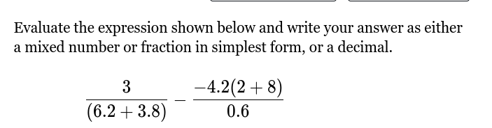 Evaluate the expression shown below and write your answer as either 
a mixed number or fraction in simplest form, or a decimal.
 3/(6.2+3.8) - (-4.2(2+8))/0.6 