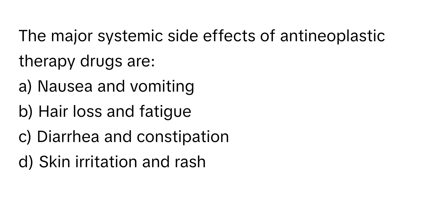 The major systemic side effects of antineoplastic therapy drugs are:

a) Nausea and vomiting 
b) Hair loss and fatigue 
c) Diarrhea and constipation 
d) Skin irritation and rash