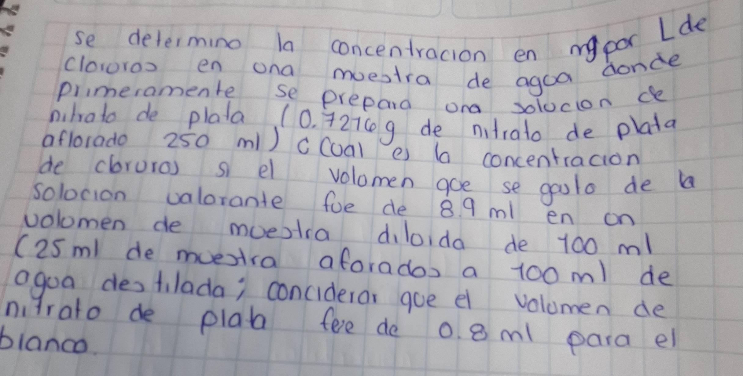 se determing la concentracion en my por Lde 
clowros en ona muestra de agoa donde 
primeramente se prepard ond solocion de 
pihrato de plata (0. 42ic g de nitrato de plata 
aflorado 250 m1) cCoal e) (a concentracion 
de cloruro) s el volomen aoe se goolo de b 
solocion valorante fue de 8 9 ml en on 
volomen de moestra diloida de 100 m! 
(25m de muestra aforados a 100 m1 de 
agoa destilada; conciderar goe el volumen de 
nirato de plab fee de 0. 8 ml para el 
blanco.