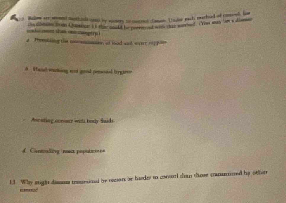 Bolew are seend mgthods and by suciery so conrrol dissn. Under each merbod of comrel, lis
the dbeain fram Quettion 11 that could be prevented with that methed. (You may lst a dismsr
maior mom than one casegery )
a Treming the commmmon of food and water suppliss
A Hand warking and good personal bygieue
Asouting contarr wirhs body fluids.
d. Controlling insect populations.
13. Why might diseases transmitted by vectors be harder to control than those transmirred by other
neas?