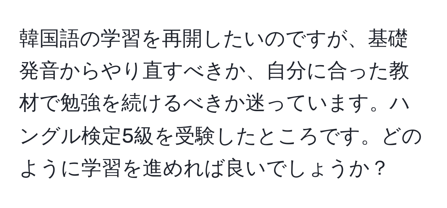 韓国語の学習を再開したいのですが、基礎発音からやり直すべきか、自分に合った教材で勉強を続けるべきか迷っています。ハングル検定5級を受験したところです。どのように学習を進めれば良いでしょうか？