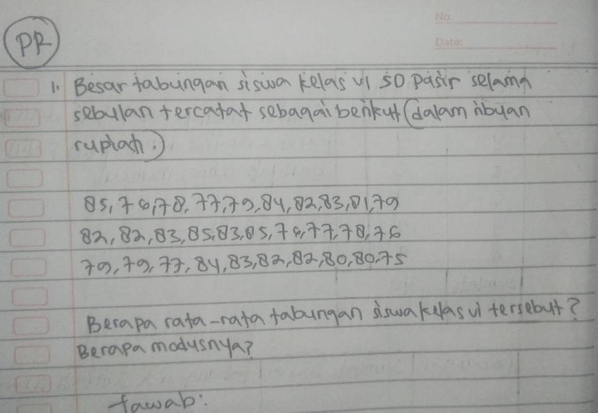 PP 
_ 
1. Besar fabungan siswon kelas ui so pasir selama 
sabulan tercahat sebagai benkut (dalam ibuan 
ruplah)
85, 0 : 0, 43, 33, 84, 82, 83, 01. 30
82, 82, 03, 85. 83, 05, 79, 77, 78, 36
40, 40, 73, 8y, 83, 82, 0», 80, 80. 75
Berapa rata-rata fabungan siswakelasui tersebut? 
Berapa modusnya? 
fawab: