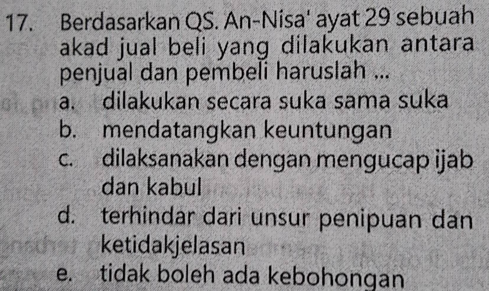 Berdasarkan QS. An-Nisa' ayat 29 sebuah
akad jual beli yang dilakukan antara
penjual dan pembeli haruslah ...
a. dilakukan secara suka sama suka
b. mendatangkan keuntungan
c. dilaksanakan dengan mengucap ijab
dan kabul
d. terhindar dari unsur penipuan dan
ketidakjelasan
e. tidak boleh ada kebohongan