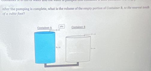 After the pumping is complete, what is the volume of the empty portion of Container B, to the nearest tenth 
of a cubic foot? 
play 
Container A Container B
d=8

b+10
b=10