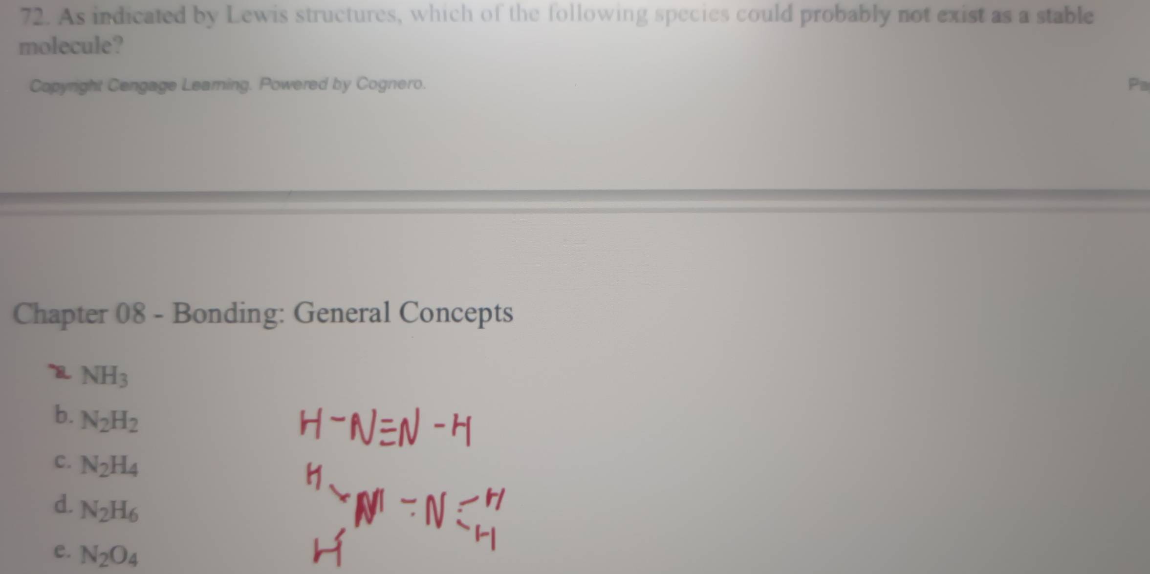 As indicated by Lewis structures, which of the following species could probably not exist as a stable
molecule?
Copyright Cengage Learning. Powered by Cognero. Pa
Chapter 08 - Bonding: General Concepts
NH_3
b. N_2H_2
C. N_2H_4
d. N_2H_6
e. N_2O_4