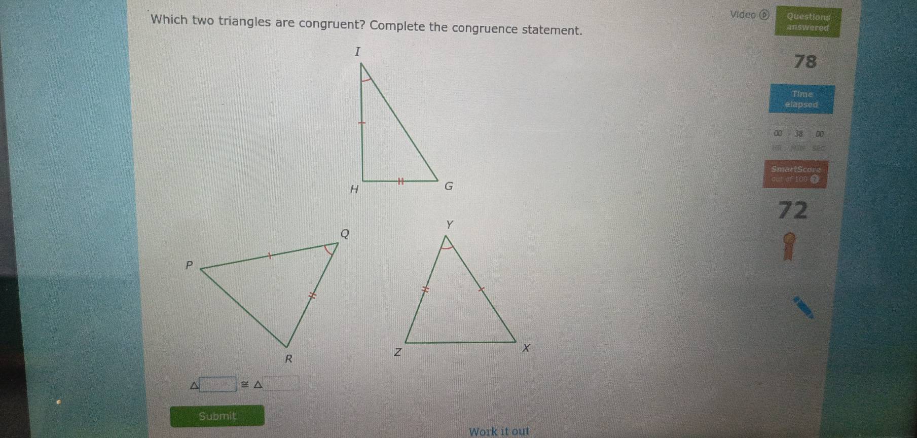 Video ⑥ Questions 
Which two triangles are congruent? Complete the congruence statement. answered
78
Time 
elapsed 
00
72
△ □ ≌ △ □
Submit 
Work it out