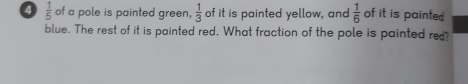 4  1/5  of a pole is painted green,  1/3  of it is painted yellow, and  1/6  of it is painte . 
blue. The rest of it is painted red. What fraction of the pole is painted re?