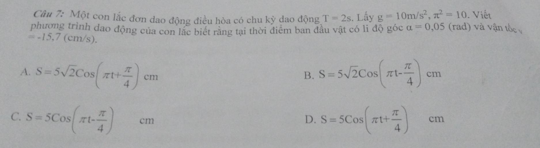 Một con lắc đơn dao động điều hòa có chu kỳ dao động T=2s. Lấy g=10m/s^2, π^2=10. Viết
phương trình dao động của con lắc biết rằng tại thời điểm ban đầu vật có li độ góc alpha =0,05 (rad) và vận tốc
=-15,7(cm/s)
A. S=5sqrt(2)Cos(π t+ π /4 )cm S=5sqrt(2)Cos(π t- π /4 )cm
B.
C. S=5Cos(π t- π /4 )cm S=5Cos(π t+ π /4 )cm
D.