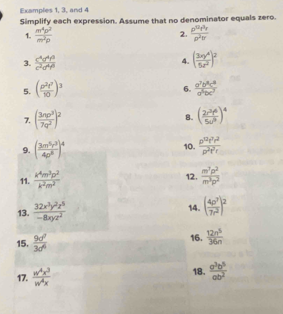 Examples 1, 3, and 4
Simplify each expression. Assume that no denominator equals zero.
1.  m^4p^2/m^2p   p^(12)t^3r/p^2tr 
2.
3.  c^4d^4f^3/c^2d^4f^3  4. ( 3xy^4/5z^2 )^2
5. ( p^2t^7/10 )^3  a^7b^8c^8/a^5bc^7 
6.
7. ( 3np^3/7q^2 )^2 ( 2r^3t^6/5u^9 )^4
8.
9. ( 3m^5r^3/4p^8 )^4 10.  p^(12)t^7r^2/p^2t^7r 
11.  k^4m^3p^2/k^2m^2  12,  m^7p^2/m^3p^2 
13.  32x^3y^2z^5/-8xyz^2  14. ( 4p^7/7r^2 )^2
16.
15.  9d^7/3d^6   12n^5/36n 
17.  w^4x^3/w^4x 
18.  a^3b^5/ab^2 