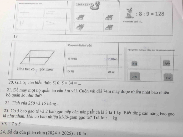 Minh nào có hai đường thắng song song 347* 32=? 
: 8:9=128
11 410 a 01 Con nai che khuất số ...
11104 11 40
19.
Số nào dưới đây là số chẵn?
Một người bình thường có thể bé được thùng hàng nào dưới đây?
19 402 509 . 17 882 643
25kg 25yến
Hình trên có … góc nhọn. 174 792 285 551
25 tạ 2 tấn
20. Giá trị của biểu thức 510:5* 34=
21. Đề may một bộ quần áo cần 3m vải. Cuộn vải dài 74m may được nhiều nhất bao nhiêu
bộ quần áo như thể?
22. Tích của 250 và 15 bằng ...
23. Có 5 bao gạo tẻ và 2 bao gạo nếp cân nặng tất cả là 3 tạ 1 kg. Biết rằng cân nặng bao gạo
là như nhau. Hỏi có bao nhiêu ki-lô-gam gạo tẻ? Trả lời: ... kg.
301:7* 5
24. Số dư của phép chia (2024+2025):10 là ...