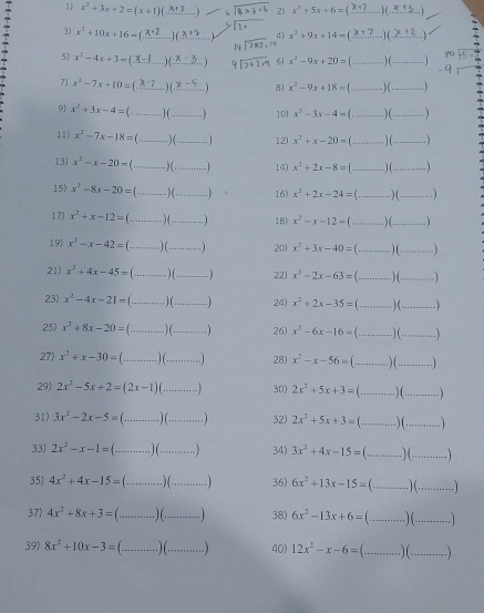 x^2+3x+2=(x+1)(...x+2...) 2) x^2+5x+6=(_ x+2)(_ x+3)
L 
3) x^2+10x+16= _) (_  4 x^2+9x+14=(_ x+7)(_ x+2).
14
2  
5) x² − 4x +3 =(X.-..... X_·s Z _ 6 x^2-9x+20=(...)(... __ _-a_1
7) x² − 7x +10 = (.8?.... )(........  8) x^2-9x+18=(...)(... __
 x^2+3x-4=(...)(__ _  10) x^2-3x-4=(...)(... __ 1 
11) x^2-7x-18=(...)(... _ ·s ·s 1 12) x^2+x-20=(...)(_ ) _
13) x^2-x-20=(...)(... _ 14) x^2+2x-8=(_ )(_ ) _
15) x^2-8x-20=(...)(...) _ 16) x^2+2x-24=(_ )(_  _
17) x^2+x-12=(...)(...) _ 18 x^2-x-12=(...)(...)
19) x^2-x-42=(...)(...) _ 201 x^2+3x-40=(...)(...)
21) x^2+4x-45=(...)(... _   22) x^2-2x-63=(...)(...) _
23) x^2-4x-21=(...)(...) _ 24) x^2+2x-35=(...)(...)
25) x^2+8x-20=(...)(...) _ 26) x^2-6x-16=(...)(...)
27) x^2+x-30=(...)(...) _ 28) x^2-x-56=(...)(...) _
29) 2x^2-5x+2=(2x-1)(_ ) _ 30) 2x^2+5x+3=(...)(...) _
31) 3x^2-2x-5=(...)(...) _ 32) 2x^2+5x+3=(...)(...) _
33) 2x^2-x-1=(...)(...) _ 34) 3x^2+4x-15=(...)(...) _
35) 4x^2+4x-15=(...)(... __ 36) 6x^2+13x-15=(...)(... _
37) 4x^2+8x+3=(...)(__  38) 6x^2-13x+6=(...)(...) _
39) 8x^2+10x-3=(...)(...)(... __ 40) 12x^2-x-6=(...)(... _