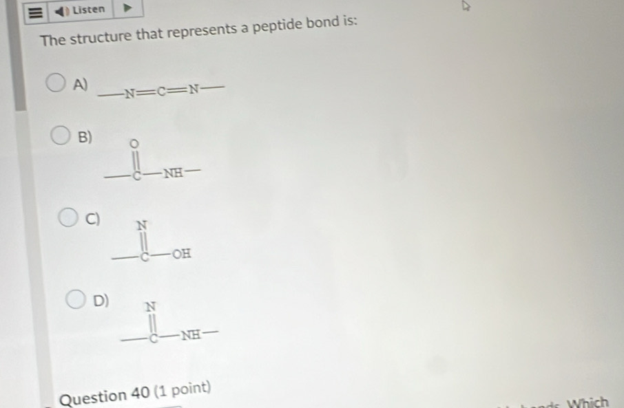 Listen
The structure that represents a peptide bond is:
A) _ N=C=N _
B) _ (prodlimits _C-NH-)°... 
C) beginarrayr  1/2  - 1/3^3 □  - 1/2  hline endarray 
D)
Question 40 (1 point)
Which