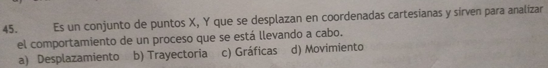 Es un conjunto de puntos X, Y que se desplazan en coordenadas cartesianas y sirven para analizar
el comportamiento de un proceso que se está llevando a cabo.
a) Desplazamiento b) Trayectoria c) Gráficas d) Movimiento