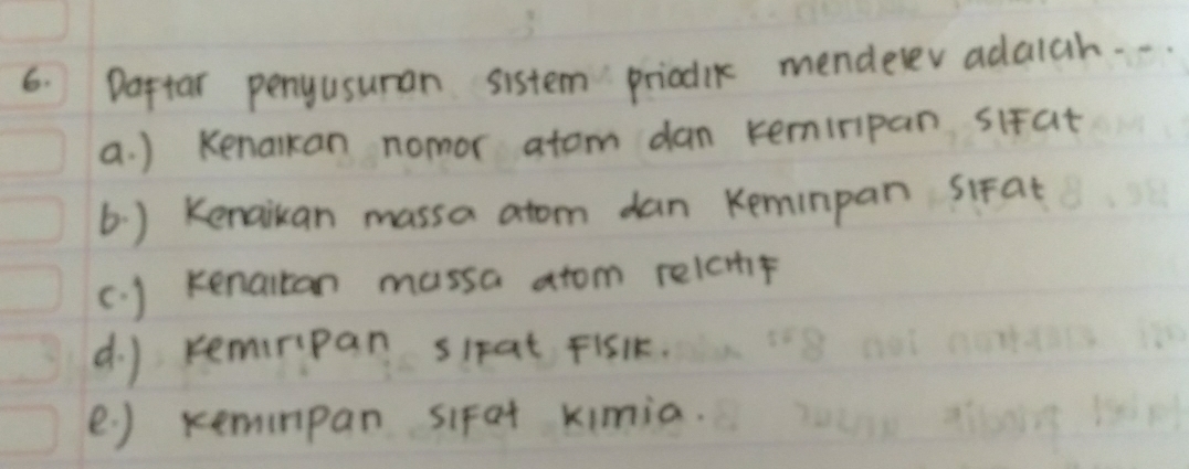 Daftar penyusuran sistem priodlk menderev adaich. . . 
a. ) Kenalkan nomor atom dan kemiripan sifat 
6. ) Kenaikan massa atom dan Keminpan sifat 
(. ) kenaitan massa atom relcmhf 
d. ) remiripan sipat Fisk. 
e ) xemnpan siFat kimia.