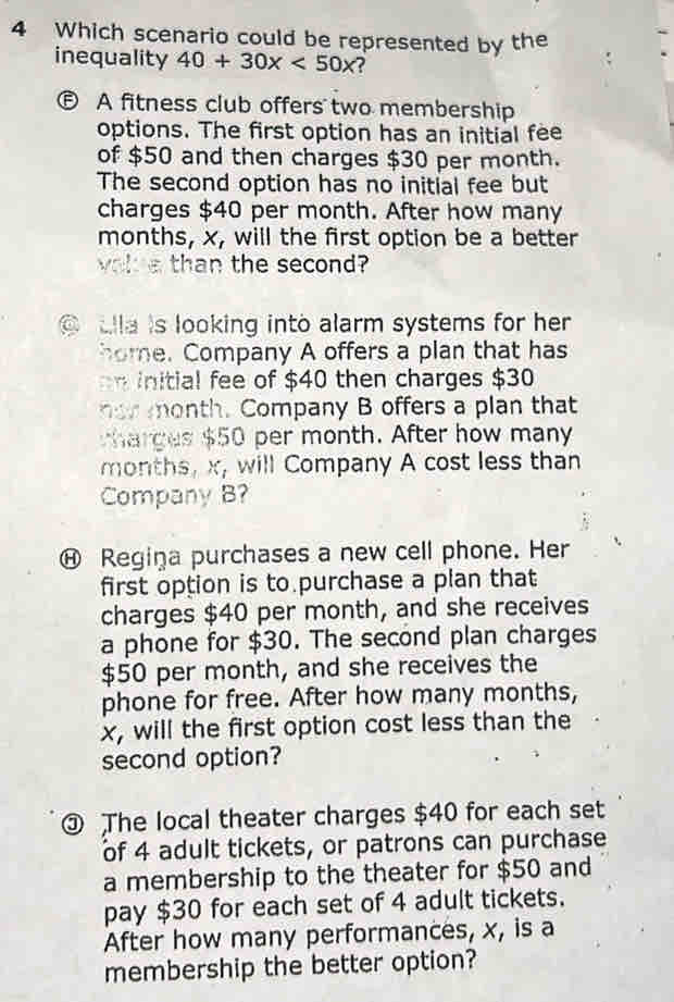 Which scenario could be represented by the 
inequality 40+30x<50x</tex> 
⑤ A fitness club offers two membership 
options. The first option has an initial fee 
of $50 and then charges $30 per month. 
The second option has no initial fee but 
charges $40 per month. After how many 
months, x, will the first option be a better 
volue than the second? 
a tlla is looking into alarm systems for her. 
home. Company A offers a plan that has 
n initial fee of $40 then charges $30
normonth. Company B offers a plan that 
harges $50 per month. After how many 
months, x, will Company A cost less than 
Company B? 
⑭ Regiņa purchases a new cell phone. Her 
first option is to purchase a plan that 
charges $40 per month, and she receives 
a phone for $30. The second plan charges
$50 per month, and she receives the 
phone for free. After how many months,
x, will the first option cost less than the 
second option? 
③ The local theater charges $40 for each set 
of 4 adult tickets, or patrons can purchase 
a membership to the theater for $50 and 
pay $30 for each set of 4 adult tickets. 
After how many performances, x, is a 
membership the better option?