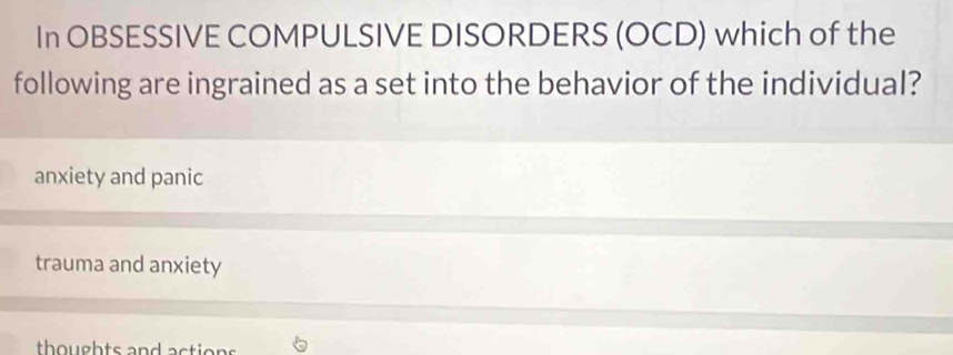 In OBSESSIVE COMPULSIVE DISORDERS (OCD) which of the
following are ingrained as a set into the behavior of the individual?
anxiety and panic
trauma and anxiety
thoughts and action s