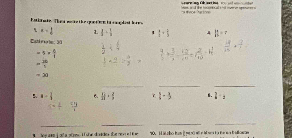 Learning Objective You well use number 
lines and the recproical and inverse operations 
ro divide fractions 
Estimate. Then write the quotient in simplest form. 
1. 5/  1/6  2.  1/2 /  1/4   4/5 /  2/3   14/15 =7
3. 
4. 
Estimate: 30
=5*  6/1 
= 30/1 
=30
_ 
_ 
_ 
5. 8- 1/3  6.  12/21 + 2/3  7.  5/6 - 5/12  B.  5/8 + 1/2 
_ 
_ 
_ 
_ 
9. Joy ate 1 of a pizza. If she divides the rest of the 10. Hideko has 1 yard of ribbon to tie on balloons