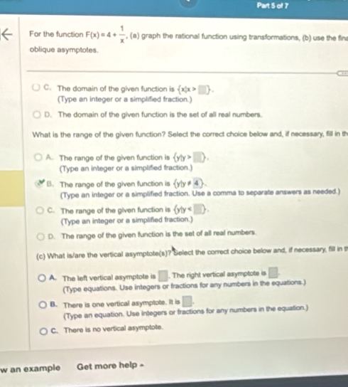 For the function F(x)=4+ 1/x ,(a) graph the rational function using transformations, (b) use the fin
oblique asymptotes.
→
C. The domain of the given function is  x|x>□ . 
(Type an integer or a simplified fraction.)
D. The domain of the given function is the set of all real numbers.
What is the range of the given function? Select the correct choice below and, if necessary, fill in th
A. The range of the given function is  y|y>□ . 
(Type an integer or a simplified fraction.)
B. The range of the given function is  y|y!= 4. 
(Type an integer or a simplified fraction. Use a comma to separate answers as needed.)
C. The range of the given function is  y|y . 
(Type an integer or a simplified fraction.)
D. The range of the given function is the set of all real numbers.
(c) What is/are the vertical asymptote(s)? Select the correct choice below and, if necessary, fill in t
A. The left vertical asymptote is □. The right vertical asymptote is □. 
(Type equations. Use integers or fractions for any numbers in the equations.)
B. There is one vertical asymptote. It is □. 
(Type an equation. Use integers or fractions for any numbers in the equation.)
C. There is no vertical asymptote.
w an example Get more help