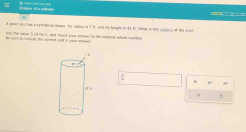 ● area and volume 
Volume of a cylinder 
__ 
A grain silo has a cylindrical shape. Its radius is 7 ft, and its height is 41 ft. What is the yolume of the silo? 
Use the value 3.14 for π, and round your answer to the nearest whole number. 
Be sure to include the correct unit in your answer. 
f ft^2 ft^3
×