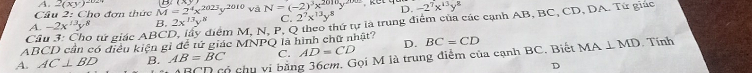 A. 2(xy)^2024
Cầu 2: Cho đơn thức M=2^4x^(2023)y^(2010) và N=(-2)^3x^(2010)y^(2002) D. -2^7x^(13)y^8
Câu 3: Cho tứ giác ABC Miểm M, N, P, Q theo thứ tự là trung điểm của các cạnh AB, BC, CD, DA. Tứ giác
A. -2x^(13)y^8
B. 2x^(13)y^8 C. 2^7x^(13)y^8
ABCD cần có điều kiện gì để tứ giác MNPQ là hình chữ nhật?
A. AC⊥ BD B. AB=BC C. AD=CD D. BC=CD
BCD có chu vi bằng 36cm. Gọi M là trung điểm của cạnh BC. Biết MA⊥ MD. Tính
D