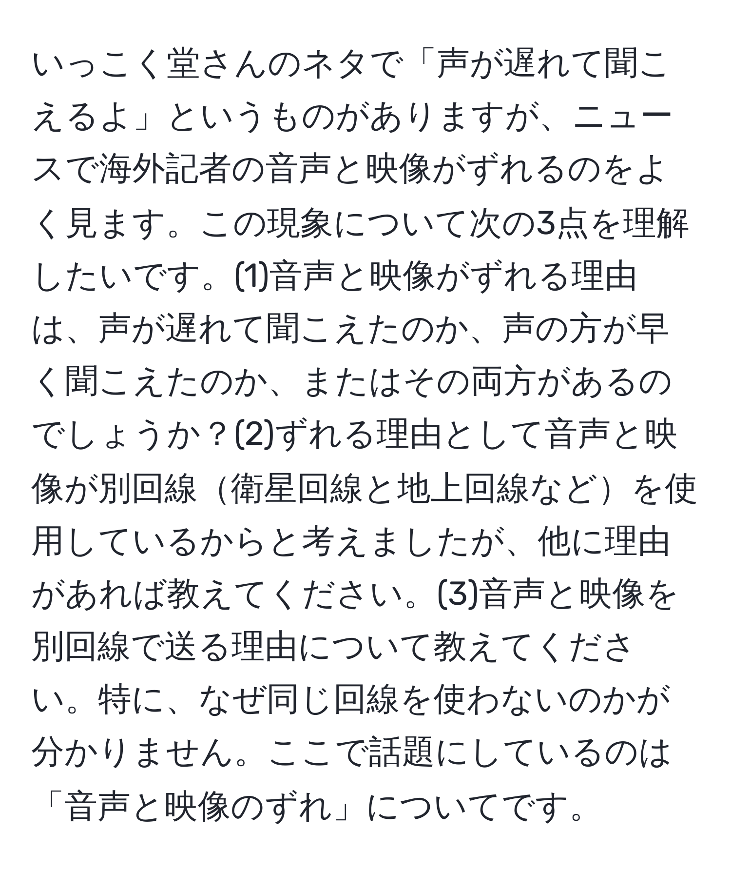 いっこく堂さんのネタで「声が遅れて聞こえるよ」というものがありますが、ニュースで海外記者の音声と映像がずれるのをよく見ます。この現象について次の3点を理解したいです。(1)音声と映像がずれる理由は、声が遅れて聞こえたのか、声の方が早く聞こえたのか、またはその両方があるのでしょうか？(2)ずれる理由として音声と映像が別回線衛星回線と地上回線などを使用しているからと考えましたが、他に理由があれば教えてください。(3)音声と映像を別回線で送る理由について教えてください。特に、なぜ同じ回線を使わないのかが分かりません。ここで話題にしているのは「音声と映像のずれ」についてです。